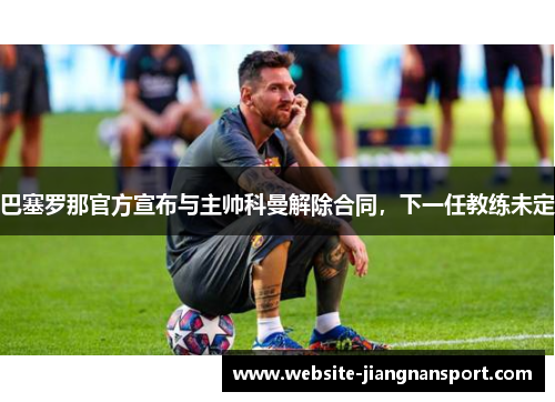 巴塞罗那官方宣布与主帅科曼解除合同，下一任教练未定