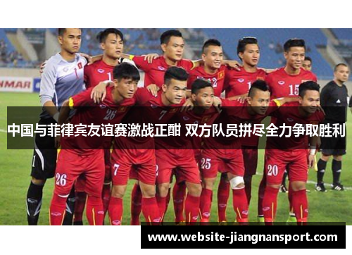 中国与菲律宾友谊赛激战正酣 双方队员拼尽全力争取胜利